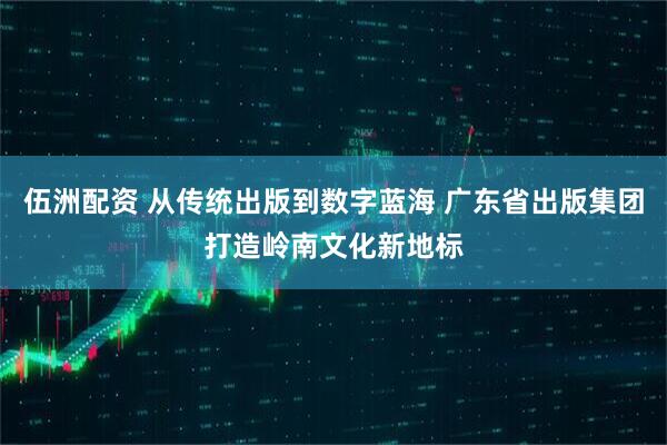 伍洲配资 从传统出版到数字蓝海 广东省出版集团打造岭南文化新地标