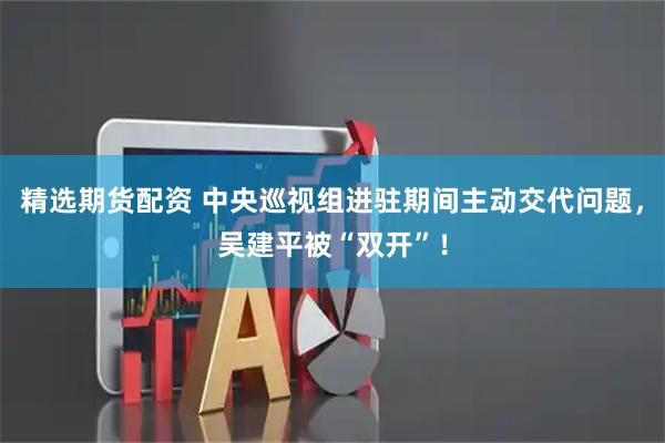 精选期货配资 中央巡视组进驻期间主动交代问题，吴建平被“双开”！