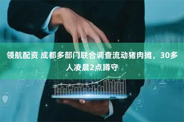领航配资 成都多部门联合调查流动猪肉摊，30多人凌晨2点蹲守