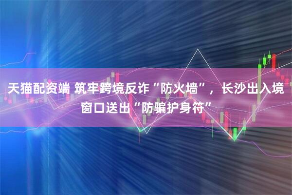 天猫配资端 筑牢跨境反诈“防火墙”，长沙出入境窗口送出“防骗护身符”