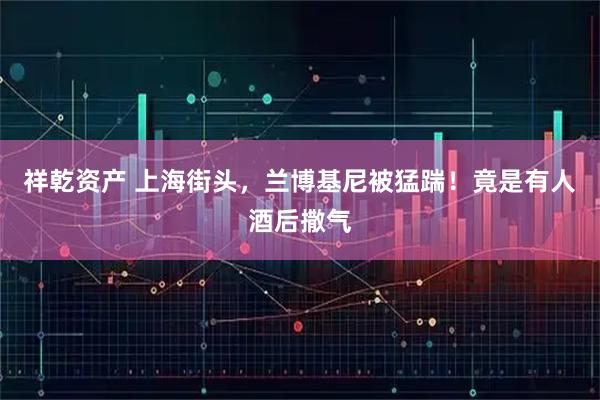祥乾资产 上海街头，兰博基尼被猛踹！竟是有人酒后撒气