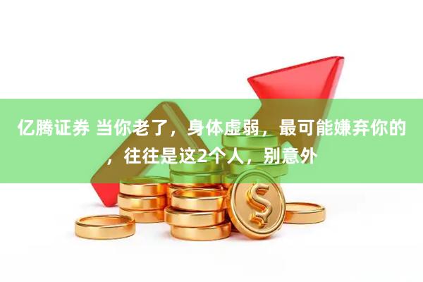 亿腾证券 当你老了，身体虚弱，最可能嫌弃你的，往往是这2个人，别意外