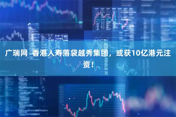 广瑞网  香港人寿落袋越秀集团，或获10亿港元注资！