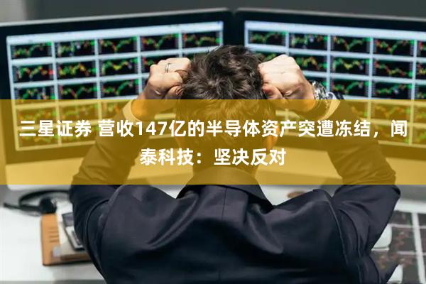 三星证券 营收147亿的半导体资产突遭冻结，闻泰科技：坚决反对