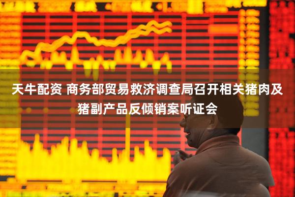 天牛配资 商务部贸易救济调查局召开相关猪肉及猪副产品反倾销案听证会