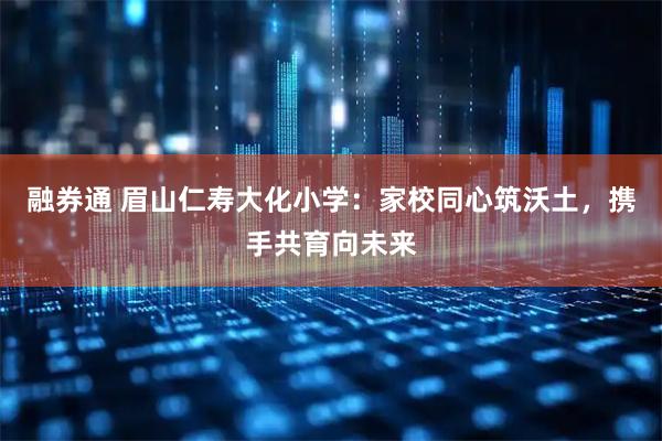 融券通 眉山仁寿大化小学：家校同心筑沃土，携手共育向未来