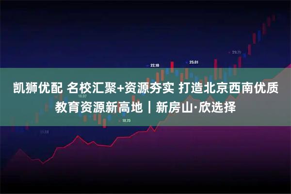 凯狮优配 名校汇聚+资源夯实 打造北京西南优质教育资源新高地｜新房山·欣选择