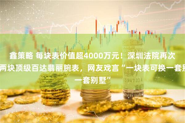 鑫策略 每块表价值超4000万元！深圳法院再次挂拍两块顶级百达翡丽腕表，网友戏言“一块表可换一套别墅”