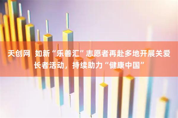 天创网  如新“乐善汇”志愿者再赴多地开展关爱长者活动，持续助力“健康中国”