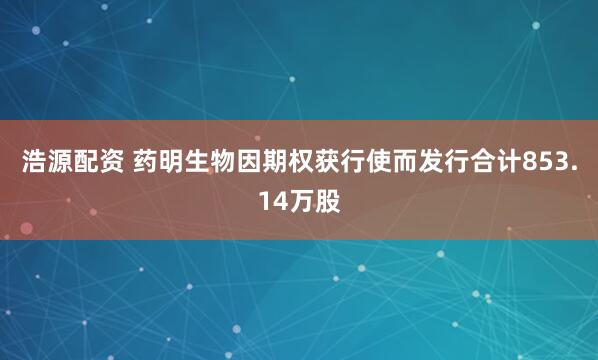 浩源配资 药明生物因期权获行使而发行合计853.14万股
