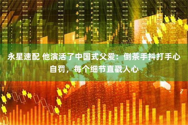 永星速配 他演活了中国式父爱：倒茶手抖打手心自罚，每个细节直戳人心