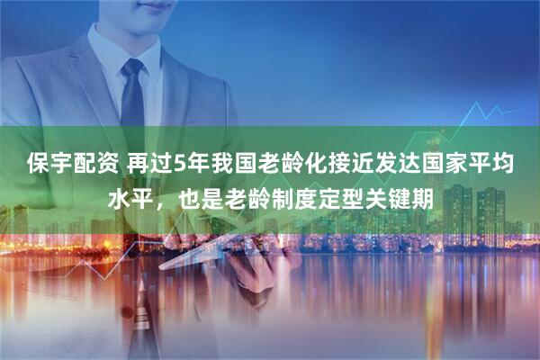 保宇配资 再过5年我国老龄化接近发达国家平均水平，也是老龄制度定型关键期