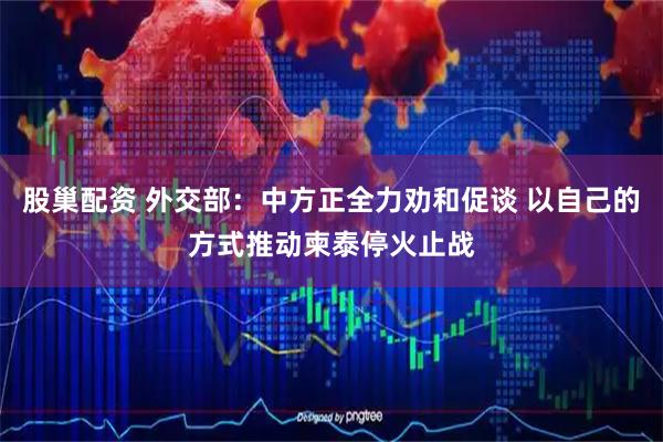股巢配资 外交部：中方正全力劝和促谈 以自己的方式推动柬泰停火止战