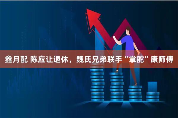 鑫月配 陈应让退休，魏氏兄弟联手“掌舵”康师傅