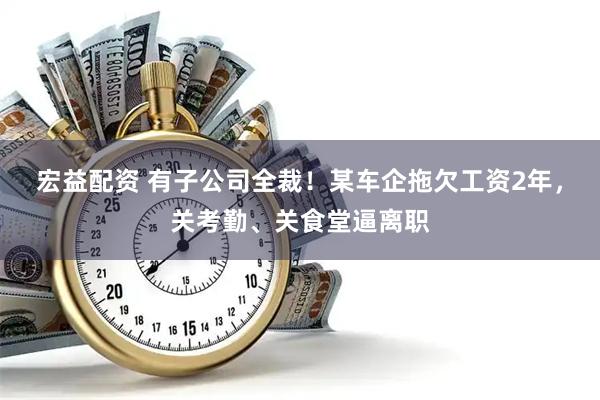 宏益配资 有子公司全裁！某车企拖欠工资2年，关考勤、关食堂逼离职