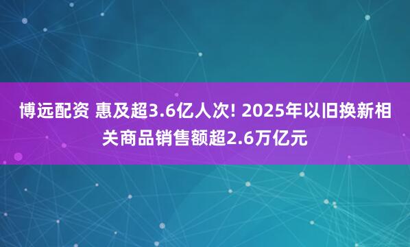 博远配资 惠及超3.6亿人次! 2025年以旧换新相关商品销售额超2.6万亿元