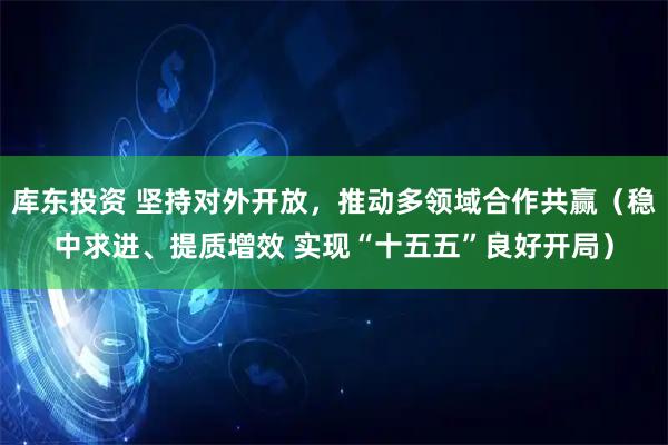 库东投资 坚持对外开放，推动多领域合作共赢（稳中求进、提质增效 实现“十五五”良好开局）