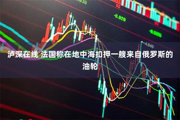泸深在线 法国称在地中海扣押一艘来自俄罗斯的油轮