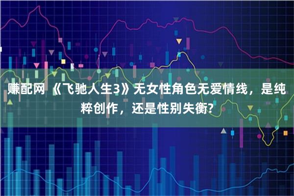 赚配网 《飞驰人生3》无女性角色无爱情线，是纯粹创作，还是性别失衡?