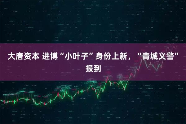 大唐资本 进博“小叶子”身份上新，“青城义警”报到