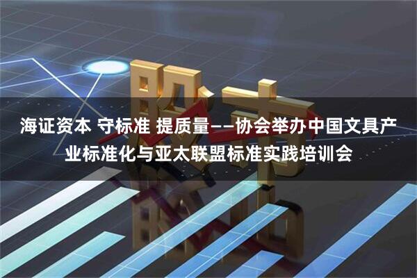 海证资本 守标准 提质量——协会举办中国文具产业标准化与亚太联盟标准实践培训会