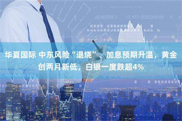 华夏国际 中东风险“退烧”、加息预期升温，黄金创两月新低，白银一度跌超4%